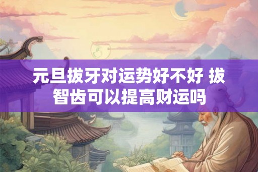元旦拔牙对运势好不好 拔智齿可以提高财运吗 元旦拔牙对运势好不好 拔智齿可以提高财运吗