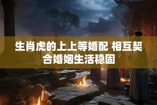 生肖虎的上上等婚配 相互契合婚姻生活稳固