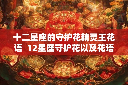 十二星座的守护花精灵王花语 12星座守护花以及花语 十二星座的守护花精灵王花语 12星座守护花以及花语