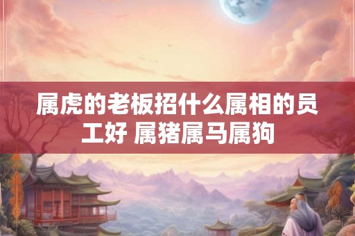 属虎的老板招什么属相的员工好 属猪属马属狗 属虎的老板招什么属相的员工好 属猪属马属狗