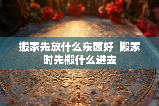 搬家先放什么东西好  搬家时先搬什么进去