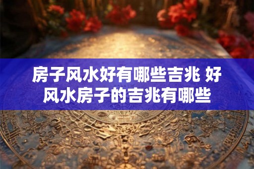 房子风水好有哪些吉兆 好风水房子的吉兆有哪些