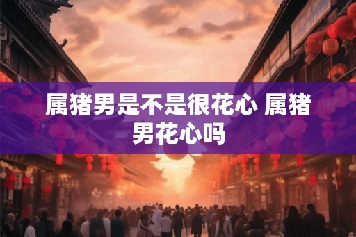 属猪男是不是很花心 属猪男花心吗