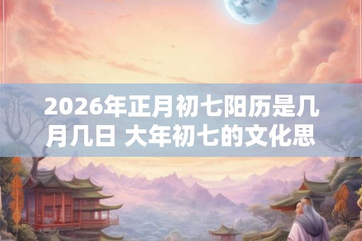 2026年正月初七阳历是几月几日 大年初七的文化思想