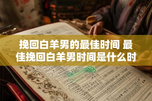 挽回白羊男的最佳时间 最佳挽回白羊男时间是什么时候