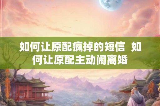 如何让原配疯掉的短信  如何让原配主动闹离婚