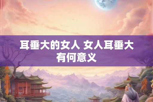 耳垂大的女人 女人耳垂大有何意义 耳垂大的女人 女人耳垂大有何意义