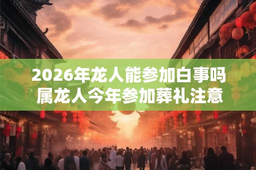 2026年龙人能参加白事吗 属龙人今年参加葬礼注意事项