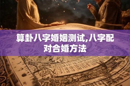 算卦八字婚姻测试,八字配对合婚方法 算卦八字婚姻测试,八字配对合婚方法