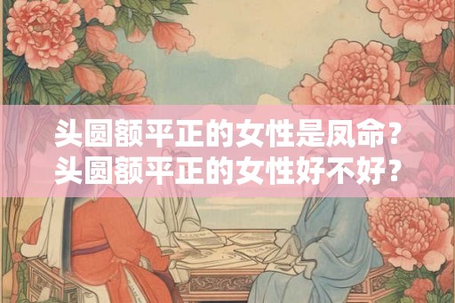 头圆额平正的女性是凤命？头圆额平正的女性好不好？