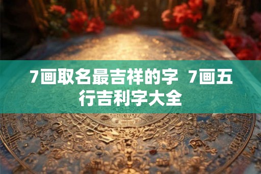7画取名最吉祥的字  7画五行吉利字大全