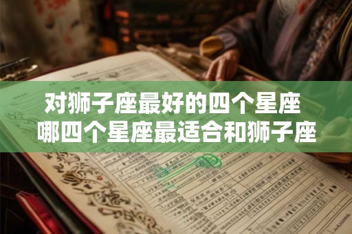 对狮子座最好的四个星座 哪四个星座最适合和狮子座配对 对狮子座最好的四个星座 哪四个星座最适合和狮子座配对
