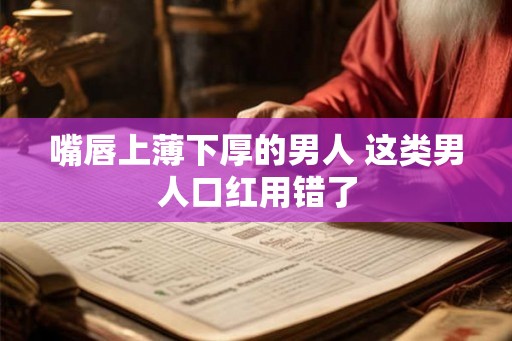 嘴唇上薄下厚的男人 这类男人口红用错了 嘴唇上薄下厚的男人 这类男人口红用错了