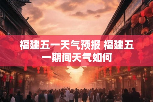 福建五一天气预报 福建五一期间天气如何