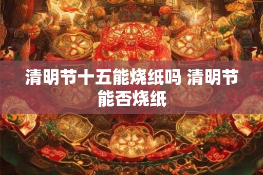 清明节十五能烧纸吗 清明节能否烧纸