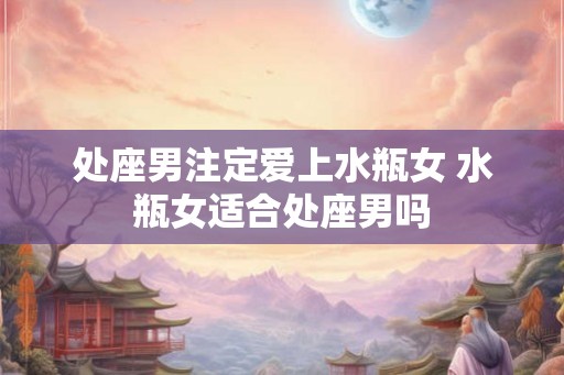 处座男注定爱上水瓶女 水瓶女适合处座男吗 处座男注定爱上水瓶女 水瓶女适合处座男吗