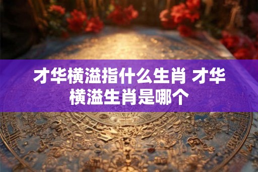 才华横溢指什么生肖 才华横溢生肖是哪个