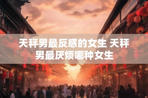 天秤男最反感的女生 天秤男最厌烦哪种女生