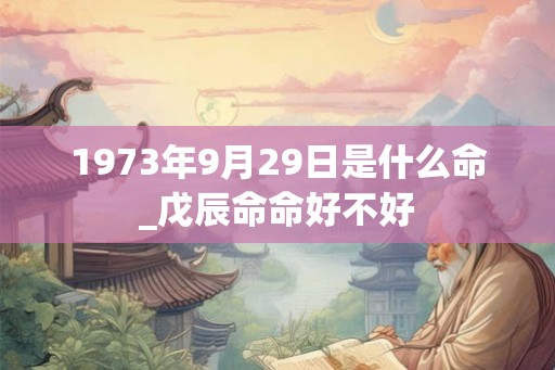 1973年9月29日是什么命_戊辰命命好不好 1973年9月29日是什么命_戊辰命命好不好