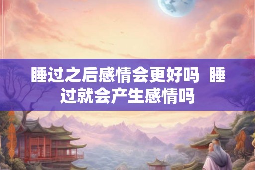 睡过之后感情会更好吗  睡过就会产生感情吗