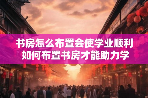 书房怎么布置会使学业顺利 如何布置书房才能助力学业