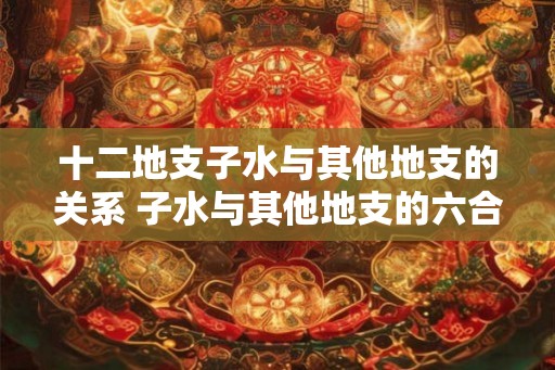 十二地支子水与其他地支的关系 子水与其他地支的六合状况