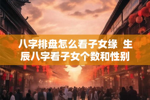 八字排盘怎么看子女缘  生辰八字看子女个数和性别
