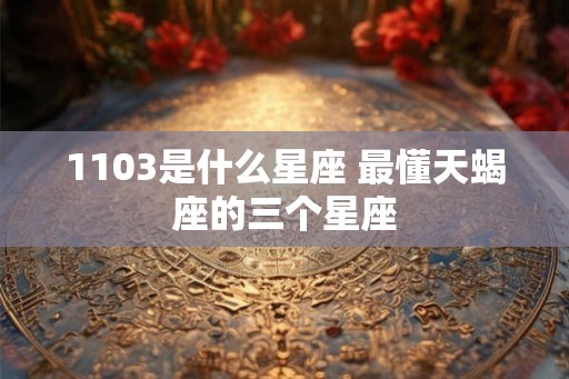 1103是什么星座 最懂天蝎座的三个星座
