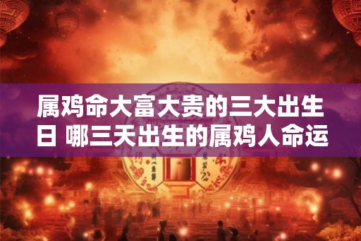 属鸡命大富大贵的三大出生日 哪三天出生的属鸡人命运大富大贵
