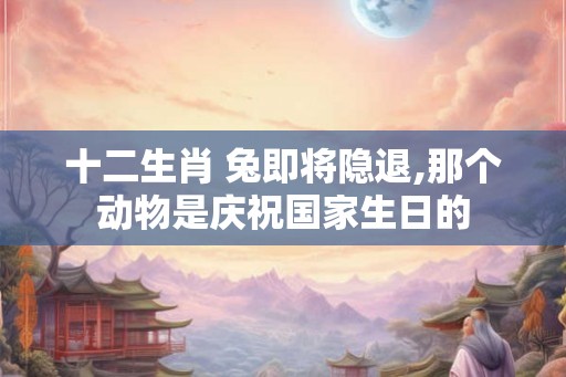 十二生肖 兔即将隐退,那个动物是庆祝国家生日的
