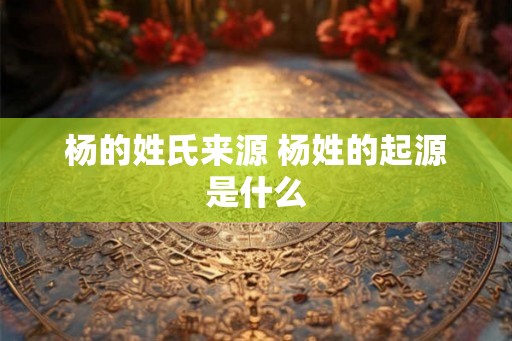 杨的姓氏来源 杨姓的起源是什么