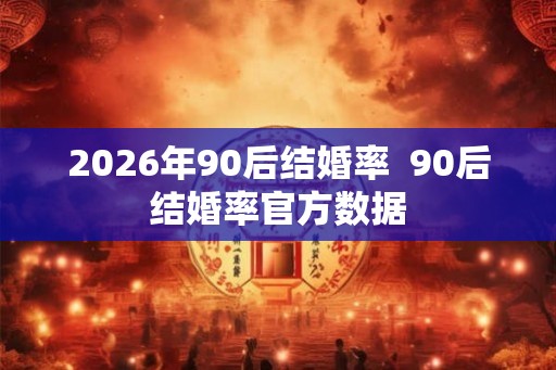 2026年90后结婚率 90后结婚率官方数据 2026年90后结婚率 90后结婚率官方数据