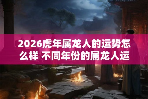 2026虎年属龙人的运势怎么样 不同年份的属龙人运程