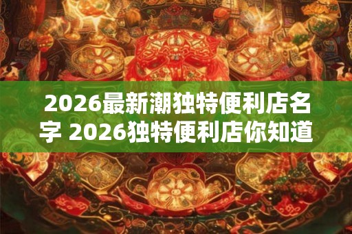 2026最新潮独特便利店名字 2026独特便利店你知道最新潮的名字吗
