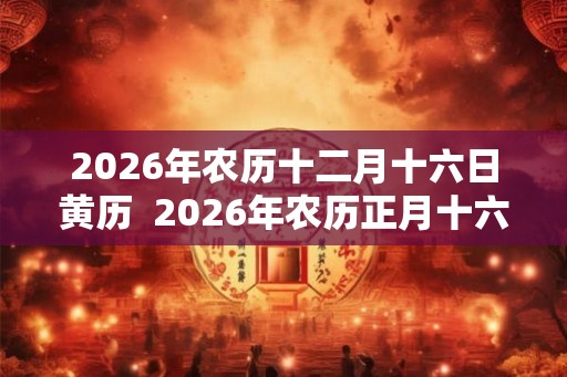 2026年农历十二月十六日黄历  2026年农历正月十六黄历查询
