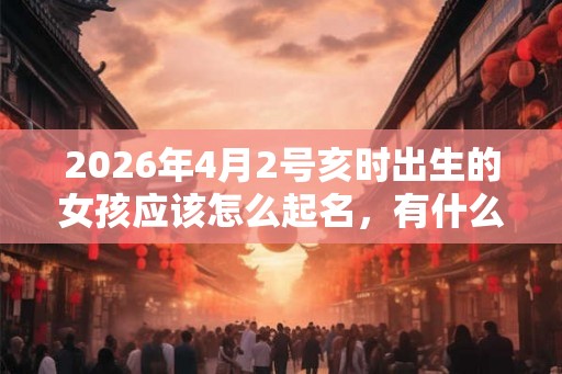 2026年4月2号亥时出生的女孩应该怎么起名,有什么需要注意的 2026年4月2号亥时出生的女孩应该怎么起名,有什么需要注意的