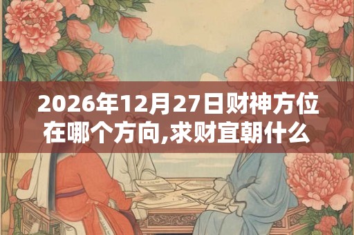 2026年12月27日财神方位在哪个方向,求财宜朝什么方向