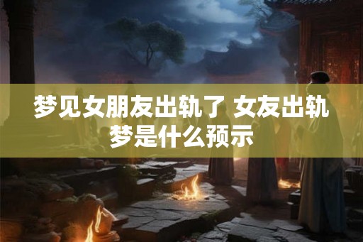 梦见女朋友出轨了 女友出轨梦是什么预示
