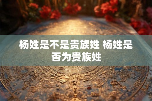 杨姓是不是贵族姓 杨姓是否为贵族姓