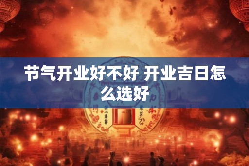 节气开业好不好 开业吉日怎么选好 节气开业好不好 开业吉日怎么选好
