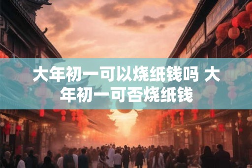大年初一可以烧纸钱吗 大年初一可否烧纸钱