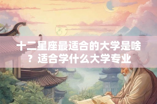 十二星座最适合的大学是啥?适合学什么大学专业 十二星座最适合的大学是啥?适合学什么大学专业