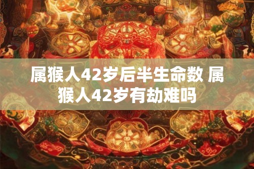 属猴人42岁后半生命数 属猴人42岁有劫难吗