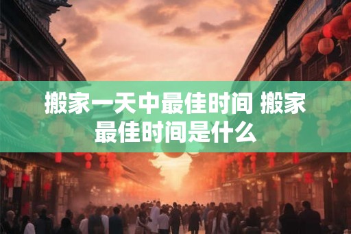 搬家一天中最佳时间 搬家最佳时间是什么