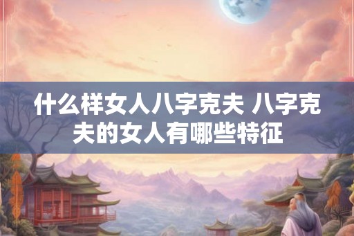 什么样女人八字克夫 八字克夫的女人有哪些特征