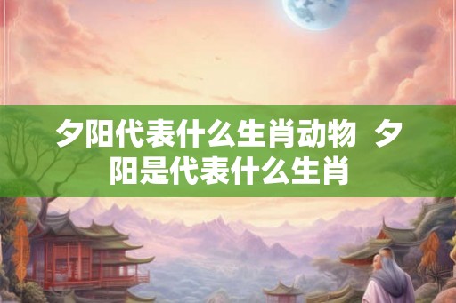 夕阳代表什么生肖动物  夕阳是代表什么生肖