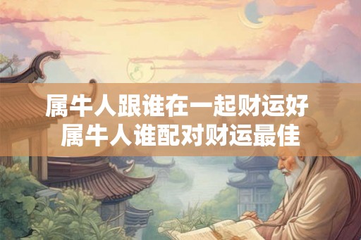 属牛人跟谁在一起财运好 属牛人谁配对财运最佳 属牛人跟谁在一起财运好 属牛人谁配对财运最佳