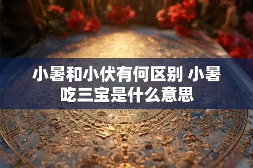 小暑和小伏有何区别 小暑吃三宝是什么意思
