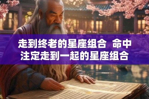 走到终老的星座组合  命中注定走到一起的星座组合