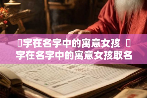 晞字在名字中的寓意女孩  晞字在名字中的寓意女孩取名